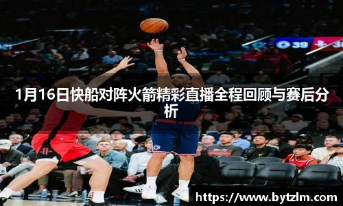 1月16日快船对阵火箭精彩直播全程回顾与赛后分析