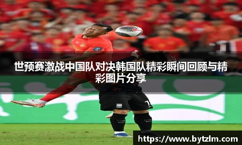 世预赛激战中国队对决韩国队精彩瞬间回顾与精彩图片分享